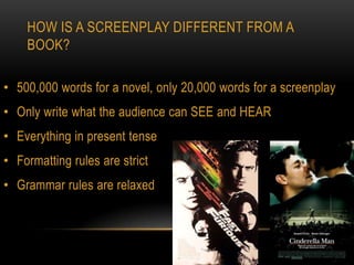 HOW IS A SCREENPLAY DIFFERENT FROM A
    BOOK?

• 500,000 words for a novel, only 20,000 words for a screenplay
• Only write what the audience can SEE and HEAR
• Everything in present tense
• Formatting rules are strict
• Grammar rules are relaxed
 