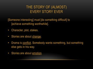 THE STORY OF (ALMOST)
                 EVERY STORY EVER

[Someone interesting] must [do something difficult] to
   [achieve something worthwhile].

• Character, plot, stakes.

• Stories are about change.

• Drama is conflict. Somebody wants something, but something
  else gets in his way.

• Stories are about emotion.
 