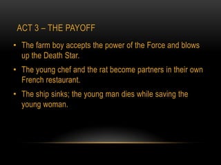 ACT 3 – THE PAYOFF
• The farm boy accepts the power of the Force and blows
  up the Death Star.
• The young chef and the rat become partners in their own
  French restaurant.
• The ship sinks; the young man dies while saving the
  young woman.
 