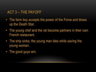ACT 3 – THE PAYOFF
• The farm boy accepts the power of the Force and blows
  up the Death Star.
• The young chef and the rat become partners in their own
  French restaurant.
• The ship sinks; the young man dies while saving the
  young woman.
• The good guys win.
 