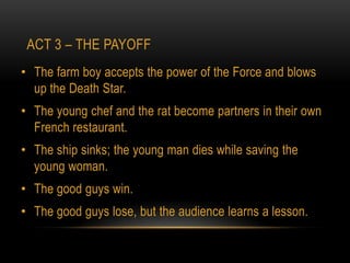 ACT 3 – THE PAYOFF
• The farm boy accepts the power of the Force and blows
  up the Death Star.
• The young chef and the rat become partners in their own
  French restaurant.
• The ship sinks; the young man dies while saving the
  young woman.
• The good guys win.
• The good guys lose, but the audience learns a lesson.
 