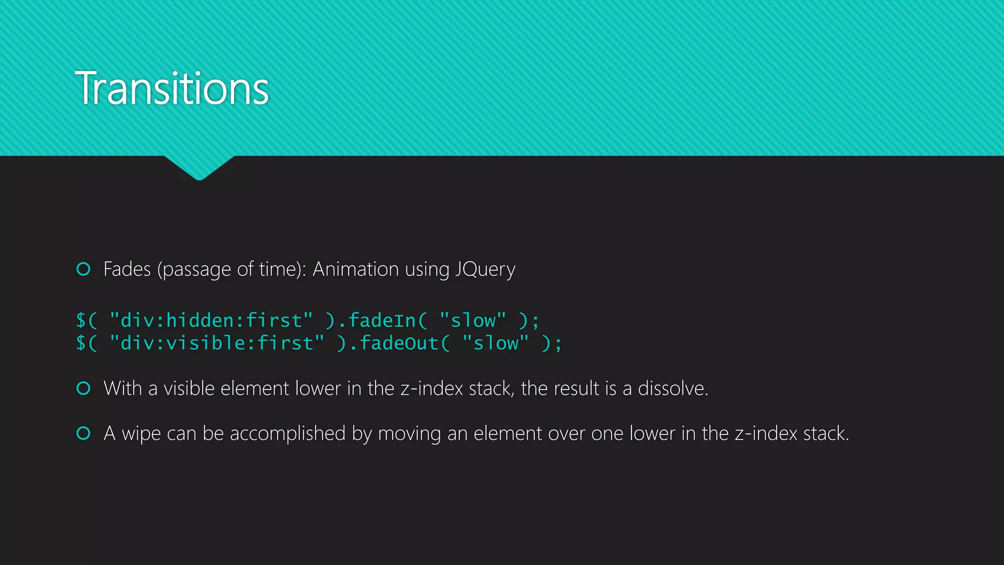 Transitions
 Fades (passage of time): Animation using JQuery
$( "div:hidden:first" ).fadeIn( "slow" );
$( "div:visible:first" ).fadeOut( "slow" );
 With a visible element lower in the z-index stack, the result is a dissolve.
 A wipe can be accomplished by moving an element over one lower in the z-index stack.
 