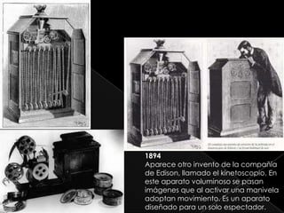1894
Aparece otro invento de la compañía
de Edison, llamado el kinetoscopio. En
este aparato voluminoso se pasan
imágenes que al activar una manivela
adoptan movimiento. Es un aparato
diseñado para un solo espectador.
 