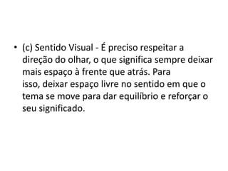 • (c) Sentido Visual - É preciso respeitar a
direção do olhar, o que significa sempre deixar
mais espaço à frente que atrás. Para
isso, deixar espaço livre no sentido em que o
tema se move para dar equilíbrio e reforçar o
seu significado.
 