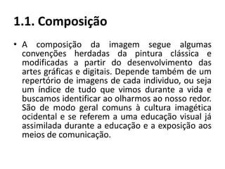 1.1. Composição
• A composição da imagem segue algumas
convenções herdadas da pintura clássica e
modificadas a partir do desenvolvimento das
artes gráficas e digitais. Depende também de um
repertório de imagens de cada individuo, ou seja
um índice de tudo que vimos durante a vida e
buscamos identificar ao olharmos ao nosso redor.
São de modo geral comuns à cultura imagética
ocidental e se referem a uma educação visual já
assimilada durante a educação e a exposição aos
meios de comunicação.
 