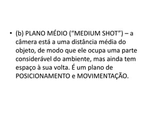 • (b) PLANO MÉDIO (“MEDIUM SHOT”) – a
câmera está a uma distância média do
objeto, de modo que ele ocupa uma parte
considerável do ambiente, mas ainda tem
espaço à sua volta. É um plano de
POSICIONAMENTO e MOVIMENTAÇÃO.
 