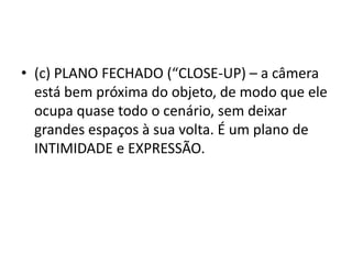 • (c) PLANO FECHADO (“CLOSE-UP) – a câmera
está bem próxima do objeto, de modo que ele
ocupa quase todo o cenário, sem deixar
grandes espaços à sua volta. É um plano de
INTIMIDADE e EXPRESSÃO.
 