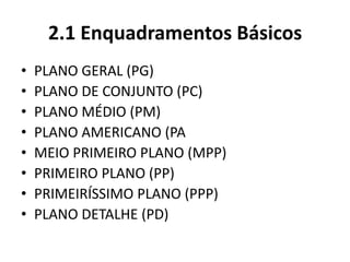 2.1 Enquadramentos Básicos
• PLANO GERAL (PG)
• PLANO DE CONJUNTO (PC)
• PLANO MÉDIO (PM)
• PLANO AMERICANO (PA
• MEIO PRIMEIRO PLANO (MPP)
• PRIMEIRO PLANO (PP)
• PRIMEIRÍSSIMO PLANO (PPP)
• PLANO DETALHE (PD)
 