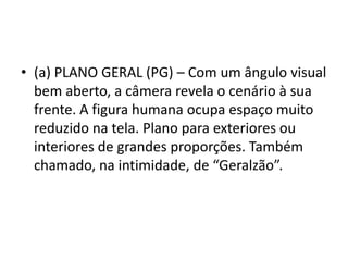 • (a) PLANO GERAL (PG) – Com um ângulo visual
bem aberto, a câmera revela o cenário à sua
frente. A figura humana ocupa espaço muito
reduzido na tela. Plano para exteriores ou
interiores de grandes proporções. Também
chamado, na intimidade, de “Geralzão”.
 