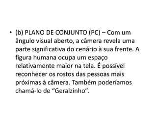 • (b) PLANO DE CONJUNTO (PC) – Com um
ângulo visual aberto, a câmera revela uma
parte significativa do cenário à sua frente. A
figura humana ocupa um espaço
relativamente maior na tela. É possível
reconhecer os rostos das pessoas mais
próximas à câmera. Também poderíamos
chamá-lo de “Geralzinho”.
 