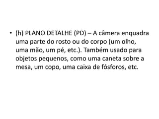 • (h) PLANO DETALHE (PD) – A câmera enquadra
uma parte do rosto ou do corpo (um olho,
uma mão, um pé, etc.). Também usado para
objetos pequenos, como uma caneta sobre a
mesa, um copo, uma caixa de fósforos, etc.
 
