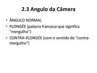 2.3 Angulo da Câmera
• ÂNGULO NORMAL
• PLONGÉE (palavra francesa que significa
“mergulho”)
• CONTRA-PLONGÉE (com o sentido de “contra-
mergulho”)
 