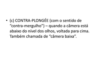 • (c) CONTRA-PLONGÉE (com o sentido de
“contra-mergulho”) – quando a câmera está
abaixo do nível dos olhos, voltada para cima.
Também chamada de “câmera baixa”.
 