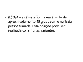 • (b) 3/4 – a câmera forma um ângulo de
aproximadamente 45 graus com o nariz da
pessoa filmada. Essa posição pode ser
realizada com muitas variantes.
 