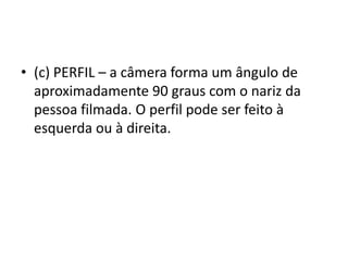 • (c) PERFIL – a câmera forma um ângulo de
aproximadamente 90 graus com o nariz da
pessoa filmada. O perfil pode ser feito à
esquerda ou à direita.
 