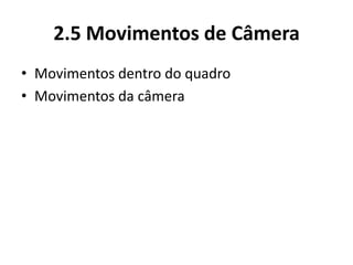 2.5 Movimentos de Câmera
• Movimentos dentro do quadro
• Movimentos da câmera
 