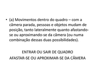 • (a) Movimentos dentro do quadro – com a
câmera parada, pessoas e objetos mudam de
posição, tanto lateralmente quanto afastando-
se ou aproximando-se da câmera (ou numa
combinação dessas duas possibilidades).
ENTRAR OU SAIR DE QUADRO
AFASTAR-SE OU APROXIMAR-SE DA CÂMERA
 