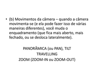 • (b) Movimentos da câmera – quando a câmera
movimenta-se (e ela pode fazer isso de várias
maneiras diferentes), você muda o
enquadramento (que fica mais aberto, mais
fechado, ou se desloca lateralmente).
PANORÂMICA (ou PAN), TILT
TRAVELLING
ZOOM (ZOOM-IN ou ZOOM-OUT)
 