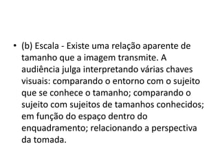 • (b) Escala - Existe uma relação aparente de
tamanho que a imagem transmite. A
audiência julga interpretando várias chaves
visuais: comparando o entorno com o sujeito
que se conhece o tamanho; comparando o
sujeito com sujeitos de tamanhos conhecidos;
em função do espaço dentro do
enquadramento; relacionando a perspectiva
da tomada.
 