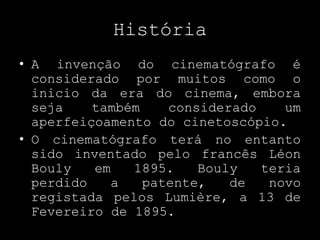 HistóriaA invenção do cinematógrafo é considerado por muitos como o inicio da era do cinema, embora seja também considerado um aperfeiçoamento do cinetoscópio.O cinematógrafo terá no entanto sido inventado pelo francês LéonBouly em 1895. Bouly teria perdido a patente, de novo registada pelos Lumière, a 13 de Fevereiro de 1895.