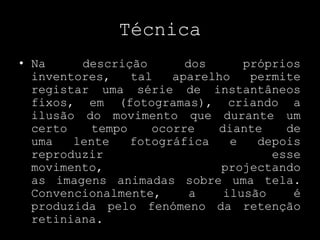 TécnicaNa descrição dos próprios inventores, tal aparelho permite registar uma série de instantâneos fixos, em (fotogramas), criando a ilusão do movimento que durante um certo tempo ocorre diante de uma lente fotográfica e depois reproduzir esse movimento, projectando as imagens animadas sobre uma tela. Convencionalmente, a ilusão é produzida pelo fenómeno da retenção retiniana.