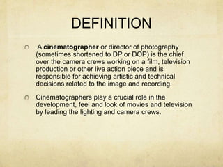 DEFINITION
A cinematographer or director of photography
(sometimes shortened to DP or DOP) is the chief
over the camera crews working on a film, television
production or other live action piece and is
responsible for achieving artistic and technical
decisions related to the image and recording.
Cinematographers play a crucial role in the
development, feel and look of movies and television
by leading the lighting and camera crews.
 