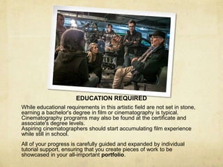 EDUCATION REQUIRED
While educational requirements in this artistic field are not set in stone,
earning a bachelor's degree in film or cinematography is typical.
Cinematography programs may also be found at the certificate and
associate's degree levels.
Aspiring cinematographers should start accumulating film experience
while still in school.
All of your progress is carefully guided and expanded by individual
tutorial support, ensuring that you create pieces of work to be
showcased in your all-important portfolio.
 