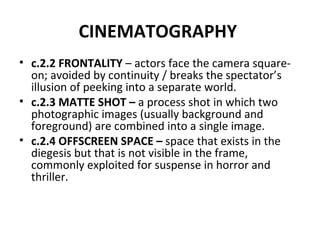 CINEMATOGRAPHY   c.2.2 FRONTALITY  – actors face the camera square-on; avoided by continuity / breaks the spectator’s illusion of peeking into a separate world. c.2.3 MATTE SHOT –  a process shot in which two photographic images (usually background and foreground) are combined into a single image.  c.2.4 OFFSCREEN SPACE –  space that exists in the diegesis but that is not visible in the frame, commonly exploited for suspense in horror and thriller. 