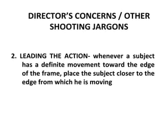 DIRECTOR’S CONCERNS / OTHER SHOOTING JARGONS 2. LEADING THE ACTION- whenever a subject has a definite movement toward the edge of the frame, place the subject closer to the edge from which he is moving 