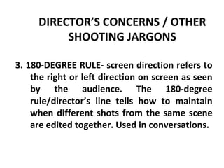DIRECTOR’S CONCERNS / OTHER SHOOTING JARGONS 3. 180-DEGREE RULE- screen direction refers to the right or left direction on screen as seen by the audience. The 180-degree rule/director’s line tells how to maintain when different shots from the same scene are edited together. Used in conversations. 