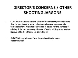 DIRECTOR’S CONCERNS / OTHER SHOOTING JARGONS CONTINUITY- usually several takes of the same scripted action are shot, in part because actors blunder and crew members make technical errors. Allow for an overlap of action for the purpose of editing. Solutions: cutaway, dissolve effect in editing to show time lapse, pull back (either zoom or dolly out) CUTAWAY-  a shot away from the main action to cover discontinuities. 