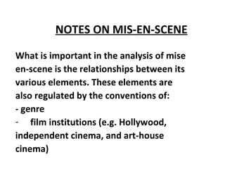 NOTES ON MIS-EN-SCENE   What is important in the analysis of mise en-scene is the relationships between its various elements. These elements are also regulated by the conventions of:  - genre  film institutions (e.g. Hollywood, independent cinema, and art-house cinema)   