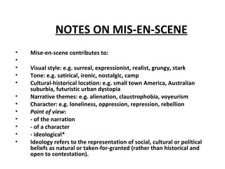 NOTES ON MIS-EN-SCENE   Mise-en-scene contributes to: Visual style: e.g. surreal, expressionist, realist, grungy, stark  Tone: e.g. satirical, ironic, nostalgic, camp  Cultural-historical location: e.g. small town America, Australian suburbia, futuristic urban dystopia  Narrative themes: e.g. alienation, claustrophobia, voyeurism  Character: e.g. loneliness, oppression, repression, rebellion  Point of view :  - of the narration  - of a character  - ideological*  Ideology refers to the representation of social, cultural or political beliefs as natural or taken-for-granted (rather than historical and open to contestation).   