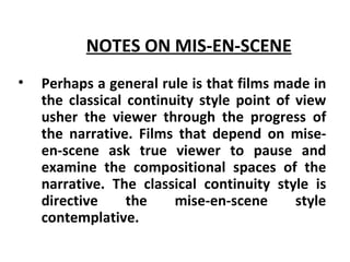 NOTES ON MIS-EN-SCENE   Perhaps a general rule is that films made in the classical continuity style point of view usher the viewer through the progress of the narrative. Films that depend on mise-en-scene ask true viewer to pause and examine the compositional spaces of the narrative. The classical continuity style is directive the mise-en-scene style contemplative. 