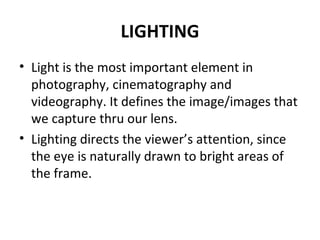 LIGHTING Light is the most important element in photography, cinematography and videography. It defines the image/images that we capture thru our lens. Lighting directs the viewer’s attention, since the eye is naturally drawn to bright areas of the frame. 