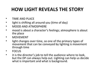 HOW LIGHT REVEALS THE STORY   TIME AND PLACE  light is shifting all around you (time of day) MOOD AND ATMOSPHERE mood is about a character’s feelings; atmosphere is about the place MOVEMENT light changes over time, so one of the primary types of movement that can be conveyed by lighting is movement through time FOCUS it is the director’s job to tell the audience where to look, but the DP can always help out. Lighting can help us decide what is important and what is background. 
