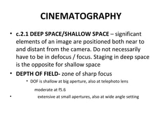 CINEMATOGRAPHY   c.2.1 DEEP SPACE/SHALLOW SPACE  – significant elements of an image are positioned both near to and distant from the camera. Do not necessarily have to be in defocus / focus. Staging in deep space is the opposite for shallow space DEPTH OF FIELD-  zone of sharp focus DOF is shallow at big aperture, also at telephoto lens moderate at f5.6   extensive at small apertures, also at wide angle setting 