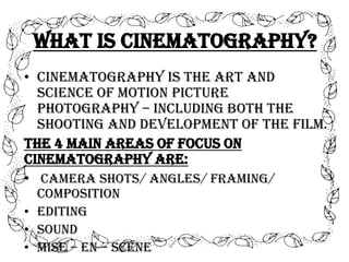 What is Cinematography?
• Cinematography is the art and
science of motion picture
photography – including both the
shooting and development of the film.
The 4 main areas of focus on
cinematography are:
• Camera shots/ angles/ framing/
composition
• Editing
• Sound
• Mise – en – scene

 
