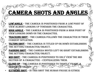Camera Shots and Angles
•
•

•
•
•
•
•
•

Low angle – the camera is positioned from a low point of
view almost looking up towards the character.
High angle – the camera is positioned from a high point of
view looking down on the character.
Tracking shot – the camera follows the character in their
current situation.
Tilting shot – the camera is titled up or down establishing
the setting/character/object.
Panning shot – the camera moves left or right establishing
the setting/character/object.
Mid-shot – the camera is positioned to only view the mid
section of a character – centralizing them.
Close-up – the camera is positioned to tightly frame a
person or object
Extreme shot – in this shot the human figure is either

 