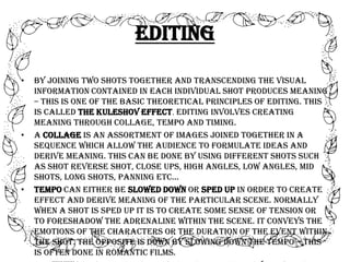 Editing
•

•

•

By joining two shots together and transcending the visual
information contained in each individual shot produces meaning
– this is one of the basic theoretical principles of editing. This
is called The Kuleshov Effect. Editing involves creating
meaning through collage, tempo and timing.
A collage is an assortment of images joined together in a
sequence which allow the audience to formulate ideas and
derive meaning. This can be done by using different shots such
as shot reverse shot, close ups, high angles, low angles, mid
shots, long shots, panning etc…
Tempo can either be slowed down or sped up in order to create
effect and derive meaning of the particular scene. Normally
when a shot is sped up it is to create some sense of tension or
to foreshadow the adrenaline within the scene. It conveys the
emotions of the characters or the duration of the event within
the shot. The opposite is down by slowing down the tempo – this
is often done in romantic films.

 