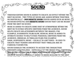 Sound
•

•

•

•

Through editing sound is added to create an effect within the
shot or scene. Two types of sound are added wither together
or individually – non diegetic sound (sound added such as music
or sound effects) and diegetic sound (sound that can be heard
from the shot or scene)
Music is added to create some sort of atmosphere within the
shot or to evoke specific emotions form the audience. Sound
helps create relationships between the images. For
example, in romantic films slow, sensual music is added to
intimate scenes to help evoke personal emotions from the
audience, whereas, in thriller films for example
dark, suspenseful music – usually in low tones – is used to
create that tension and mystery that thriller are so
famously known for.
Sound enables the audience to access the characters
thoughts and feelings – especially if the image still continues
whilst the character is doing something at an objective level.
Diegetic sound is normally added to bring realism to the shot

 