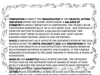 •

•

•

•

Composition is simply the organization of the objects, actors
and space within the frame. Maintaining a balance of
symmetry is highly important in composition. The frame can be
partitioned horizontally, on a left-right axis, and vertically
from top-bottom to ensure a balanced composition. This
ensures that there is equality in dark and light areas
ranging from colours, objects and/or figures.
Space is important as it affects the interpretation of the film.
Manipulating the depth, proximity, size and proportions of the
places and objects in a film effectively determines moods or
relationships between elements. For example, if the camera
remained stationary in the same position it produces a sense of
stagnation.
Make-up and hairstyle falls in with costume. The different
styles used or the different kind of shades of make up used
really creates the characters and conveys many different
emotions and idea towards them.
Acting plays a huge role in mise-en-scene as it helps make the

 
