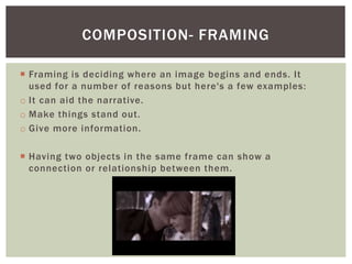  Framing is deciding where an image begins and ends. It
used for a number of reasons but here's a few examples:
o It can aid the narrative.
o Make things stand out.
o Give more information.
 Having two objects in the same frame can show a
connection or relationship between them.
COMPOSITION- FRAMING
 