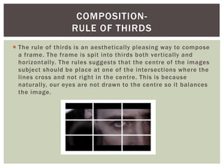  The rule of thirds is an aesthetically pleasing way to compose
a frame. The frame is spit into thirds both vertically and
horizontally. The rules suggests that the centre of the images
subject should be place at one of the intersections where the
lines cross and not right in the centre. This is because
naturally, our eyes are not drawn to the centre so it balances
the image.
COMPOSITION-
RULE OF THIRDS
 