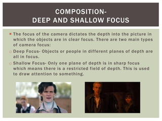  The focus of the camera dictates the depth into the picture in
which the objects are in clear focus. There are two main types
of camera focus:
o Deep Focus- Objects or people in different planes of depth are
all in focus.
o Shallow Focus- Only one plane of depth is in sharp focus
which means there is a restricted field of depth. This is used
to draw attention to something.
COMPOSITION-
DEEP AND SHALLOW FOCUS
 