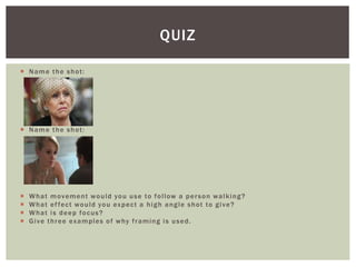  Name the shot:
 Name the shot:
 What movement would you use to follow a person walking?
 What effect would you expect a high angle shot to give?
 What is deep focus?
 Give three examples of why framing is used.
QUIZ
 