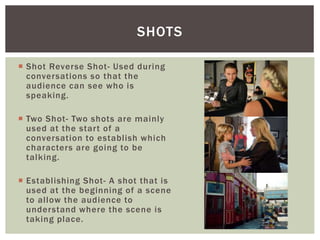  Shot Reverse Shot- Used during
conversations so that the
audience can see who is
speaking.
 Two Shot- Two shots are mainly
used at the start of a
conversation to establish which
characters are going to be
talking.
 Establishing Shot- A shot that is
used at the beginning of a scene
to allow the audience to
understand where the scene is
taking place.
SHOTS
 