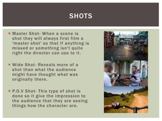  Master Shot- When a scene is
shot they will always first film a
'master shot' so that if anything is
missed or something isn't quite
right the director can use to it.
 Wide Shot- Reveals more of a
shot than what the audience
might have thought what was
originally there.
 P.O.V Shot- This type of shot is
done so it give the impression to
the audience that they are seeing
things how the character are.
SHOTS
 