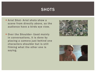  Ariel Shot- Ariel shots show a
scene from directly above, so the
audience have a birds eye view.
 Over the Shoulder- Used mainly
in conversations, it is done by
placing a camera just behind one
characters shoulder but is still
filming what the other one is
saying.
SHOTS
 