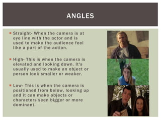  Straight- When the camera is at
eye line with the actor and is
used to make the audience feel
like a part of the action.
 High- This is when the camera is
elevated and looking down. It's
usually used to make an object or
person look smaller or weaker.
 Low- This is when the camera is
positioned from below, looking up
and it can make objects or
characters seen bigger or more
dominant.
ANGLES
 